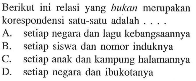 Berikut ini relasi yang bukan merupakan korespondensi satu-satu adalah A. setiap negara dan lagu kebangsaannya B. setiap siswa dan nomor induknya C. setiap anak dan kampung halamannya D. setiap negara dan ibukotanya