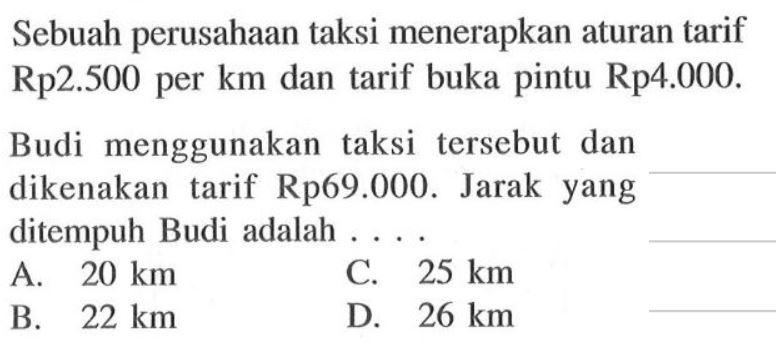 Sebuah perusahaan taksi menerapkan aturan tarif Rp2.500 per km dan tarif buka pintu Rp4.000. Budi menggunakan taksi tersebut dan dikenakan tarif Rp69.000. Jarak yang ditempuh Budi adalah....