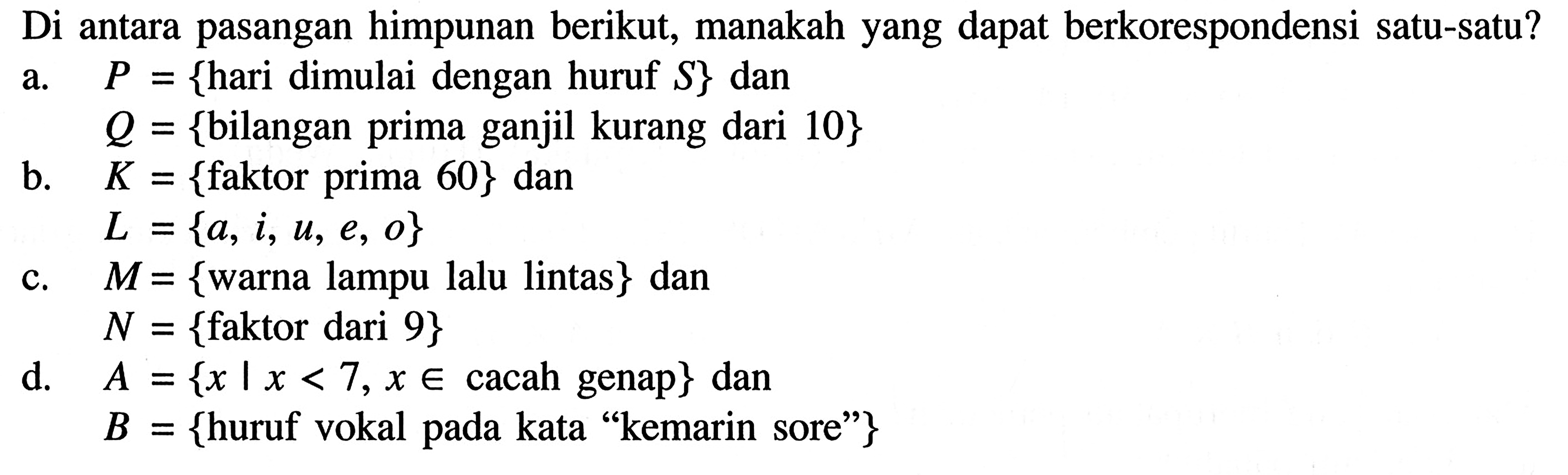 Di antara pasangan himpunan berikut, manakah yang dapat berkorespondensi satu-satu? a. P={hari dimulai dengan huruf S} dan Q+{bilangan prima ganjil kurang dari 10} b. K = {faktor prima 60} dan  L = {a,1, U, e, o} c. M = {warna lampu lalu lintas} dan N = {faktor dari 9} d. A = {x | x<7, x e cacah genap} danB = {huruf vokal pada kata 'kemarin sore'}