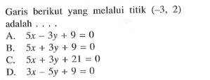 Garis berikut yang melalui titik ( -3, 2) adalah A. 5x - 3y + 9 = 0 B. 5x + 3y + 9 = 0 C. 5x + 3y + 21 = 0 D. 3x - 5y + 9 = 0