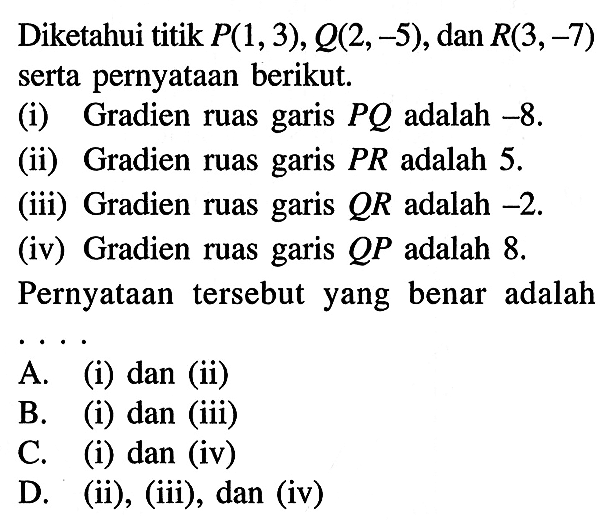 Diketahui titik P(1, 3), Q(2, -5), dan R(3, -7) serta pernyataan berikut. (i) Gradien garis PQ adalah -8. (ii) Gradien ruas garis PR adalah 5. (iii) Gradien ruas garis QR adalah -2. (iv) Gradien ruas garis QP adalah 8. Pernyataan tersebut yang benar adalah....