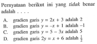 Pernyataan berikut yang tidak benar adalah ... A. gradien garis y = 2x + 3 adalah 2 B. gradien garis y = -x + 1 adalah -1 C. gradien garis y = 5 - 3x adalah 5 D. gradien garis 2y = x + 6 adalah 1/2