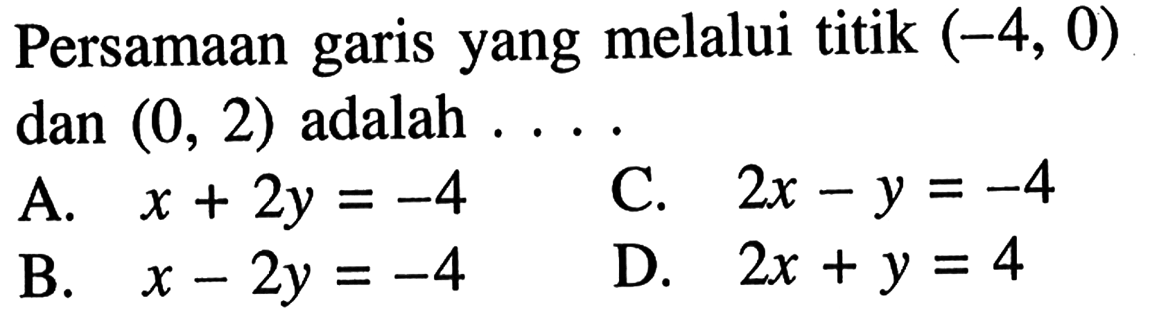 Persamaan garis yang melalui titik (-4, 0) dan (0, 2) adalah ... A. x + 2y = -4 B. x - 2y = -4 C. 2x - y = -4 D. 2x + y = 4