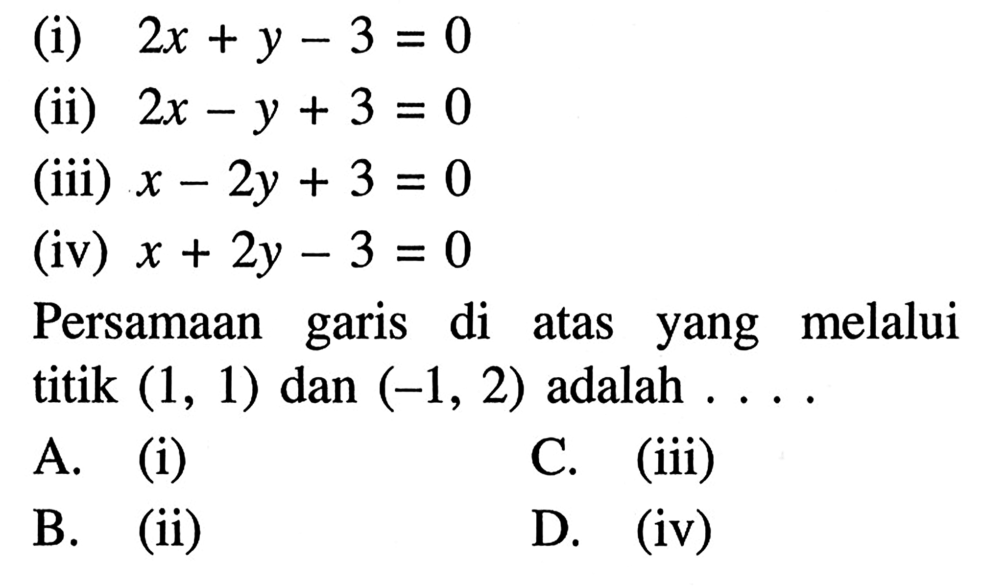 (i) 2x + y - 3 = 0 (ii) 2x - y + 3 = 0 (iii) x - 2y + 3 = 0 (iv) x + 2y - 3 = 0 Persamaan garis di atas yang melalui titik (1, 1) dan (-1, 2) adalah.... A. (i) C. (iii) B. (ii) D. (iv)