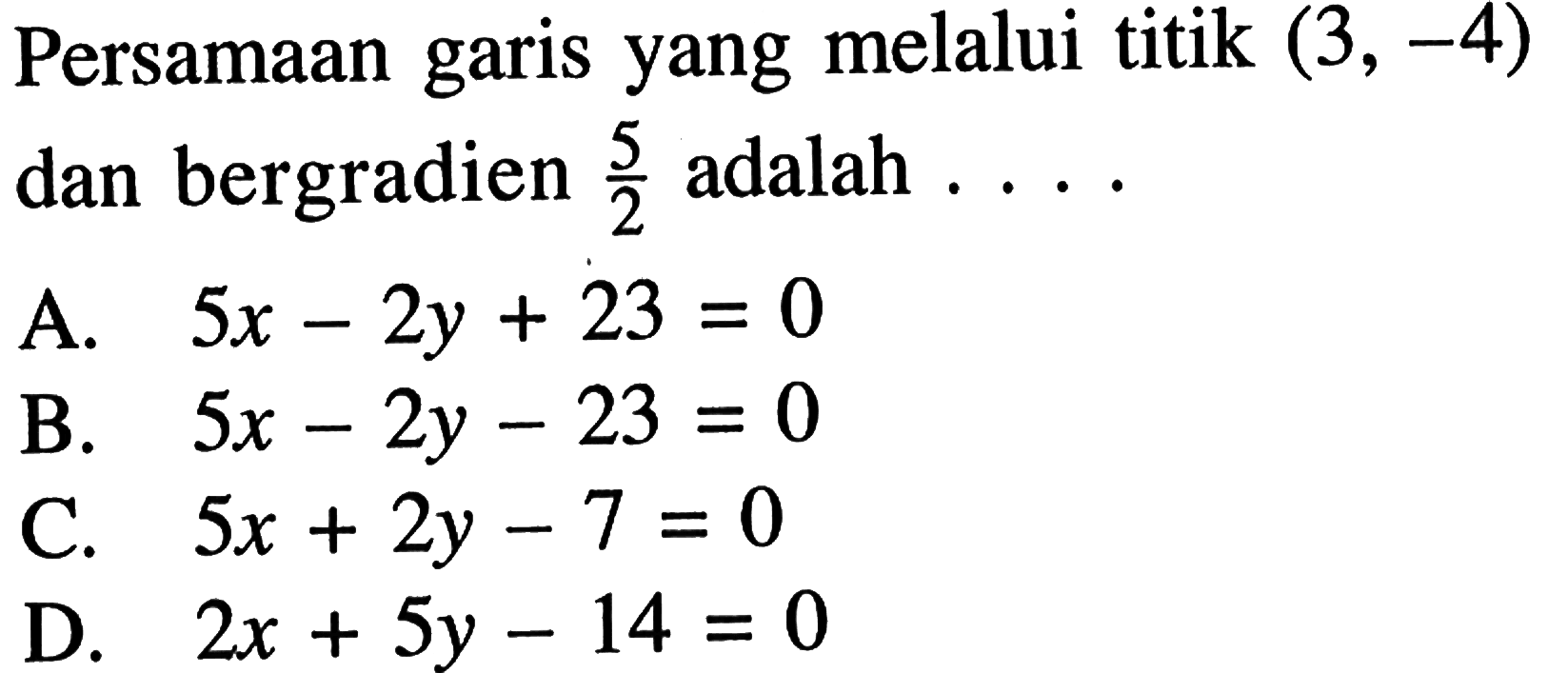 Persamaan garis yang melalui titik (3, -4) dan bergradien 5/2 adalah... A. 5x - 2y + 23 = 0 B. 5x - 2y - 23 = 0 C. 5x + 2y - 7 = 0 D. 2x + 5y - 14 = 0