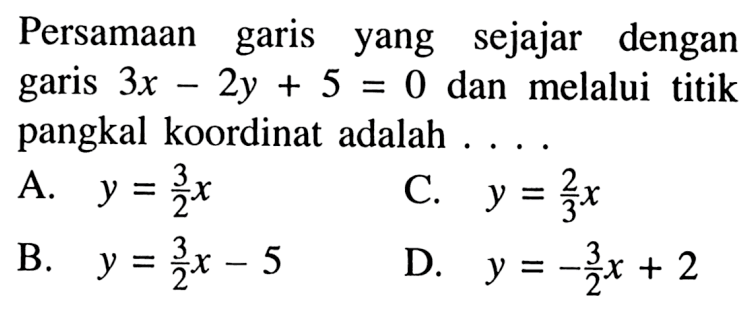 Persamaan garis yang sejajar dengan garis 3x - 2y + 5 = 0 dan melalui titik pangkal koordinat adalah .... A. y = 3/2x C. y = 2/3x B. y =3/2x - 5 D. y = -3/2x + 2