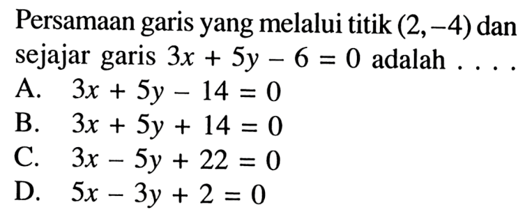 Persamaan garis yang melalui titik (2, -4) dan sejajar garis 3x + 5y - 6 = 0 adalah ... A. 3x + 5y - 14 = 0 B. 3x + 5y + 14 = 0 C. 3x - 5y + 22 = 0 D. 5x - 3y + 2 = 0