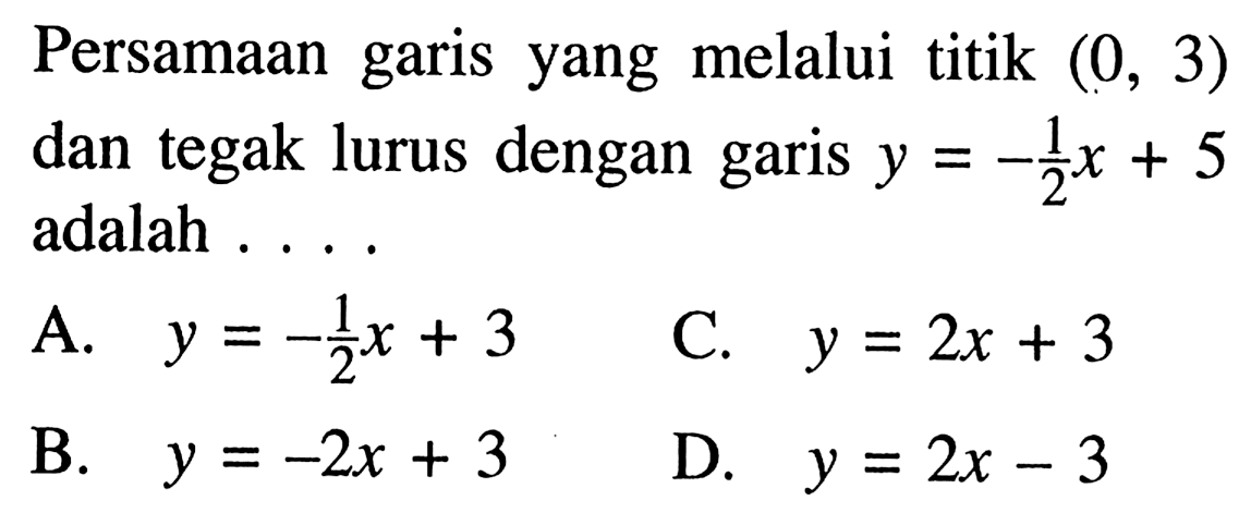 Persamaan garis yang melalui titik (0, 3) dan tegak lurus dengan garis y = -1/2 x + 5 adalah.... A. y = -1/2 x + 3 B. y = -2x + 3 C. y = 2x + 3 D. y = 2x - 3