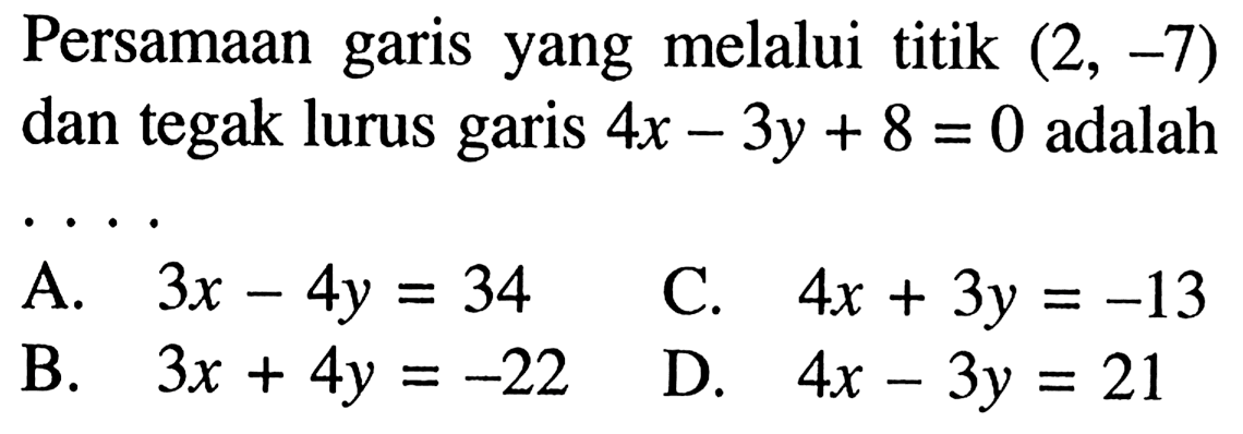 Persamaan garis yang melalui titik (2, -7) dan tegak lurus garis 4x - 3y + 8 = 0 adalah 
 A. 3x - 4y = 34 
 B. 3x + 4y = -22 
 C. 4x + 3y = -13
 D. 4x - 3y = 21