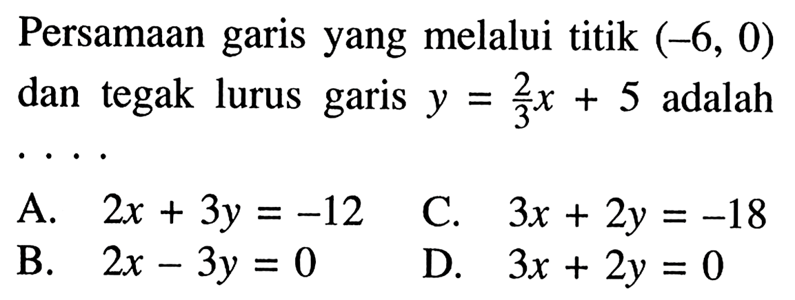 Persamaan garis yang melalui titik (-6, 0) dan tegak lurus garis y = 2/3x + 5 adalah ..... A. 2x + 3y -12 C. 3x + 2y = -18 B. 2x - 3y = 0 D. 3x + 2y = 0