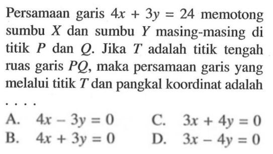 Persamaan garis 4x + 3y = 24 memotong sumbu X dan sumbu Y masing-masing di titik P dan Q Jika T adalah titik tengah ruas garis PQ, maka persamaan garis yang melalui titik T dan pangkal koordinat adalah...