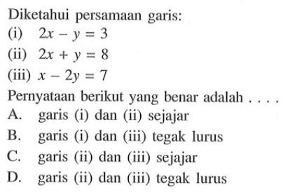 Diketahui persamaan garis: (i) 2x - y = 3 (ii) 2x + y = 8 (iii) x - 2y = 7 Pernyataan berikut yang benar adalah.... A. garis (i) dan (ii) sejajar B. garis (i) dan (iii) tegak lurus C. garis (ii) dan (iii) sejajar D. garis (ii) dan (iii) tegak lurus