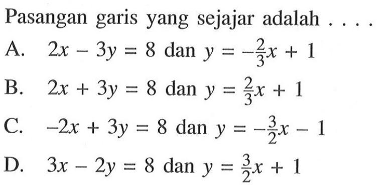 Pasangan garis yang sejajar adalah .... A. 2x - 3y = 8 dan y = -2/3 x + 1 B. 2x + 3y = 8 dan y = 2/3 x + 1 C. -2x + 3y = 8 dan y = -3/2 x - 1 D. 3x - 2y = 8 dan y = 3/2 x + 1