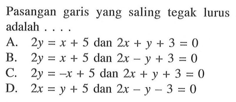 Pasangan garis yang saling tegak lurus adalah .... A. 2y = x + 5 dan 2x + y + 3 = 0 B. 2y = x + 5 dan 2x - y + 3 = 0 C. 2y = -x + 5 dan 2x + y + 3 = 0 D. 2x = y + 5 dan 2x - y - 3 = 0