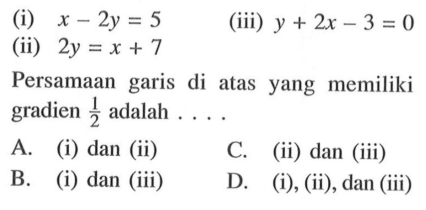 (i) x - 2y = 5 (iii) y + 2x - 3 = 0 
 (ii) 2y = x + 7 
 
 Persamaan garis di atas yang memiliki gradien 1/2 adalah 
 A. (i) dan (ii) 
 B. (i) dan (iii) 
 C. (ii) dan (iii) 
 D. (i), (ii), dan (iii)