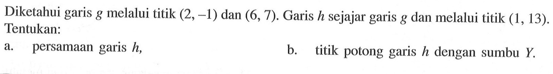 Diketahui garis g melalui titik (2, -1) dan (6, 7). Garis h sejajar garis g dan melalui titik (1, 13). Tentukan: a. persamaan garis h, b. titik potong garis h dengan sumbu Y.
