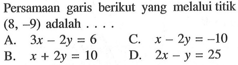 Persamaan garis berikut yang melalui titik (8, -9) adalah A. 3x - 2y = 6 C. x - 2y = -10 B. x - 2y = 10 D. 2x - y = 25