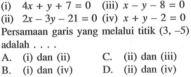 (i) 4x + y + 7 = 0 (ii) 2x - 3y - 21 = 0 (ii) x - y - 8 = 0 (iv) x + y - 2 = 0 Persamaan garis yang melalui titik (3, -5) adalah .... A. (i) dan (ii) B. (i) dan (iv) C. (ii) dan (iii) D. (ii) dan (iv)