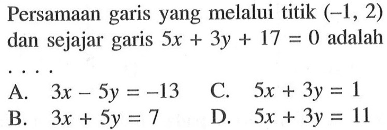 Persamaan yang melalui titik (-1, 2) garis dan sejajar 5x + 3y + 17 = 0 adalah .... A. 3x - 5y = -13 B. 3x + 5y = 7 C. 5x + 3y = 1 D. 5x + 3y = 11