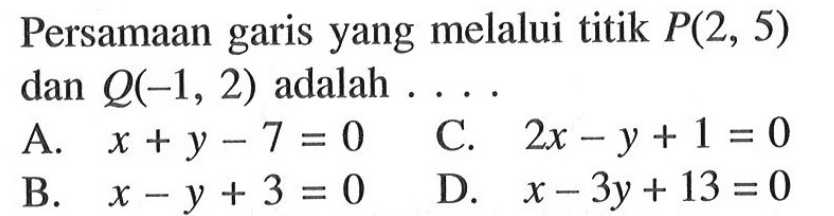 Persamaan garis yang melalui titik P(2, 5) dan Q(-1, 2) adalah A. x + y - 7 = 0 C. 2x - y + 1 = 0 B. x - y +3 = 0 D. x - 3y + 13 = 0