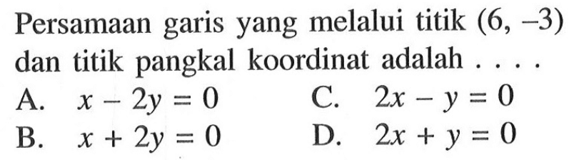 Persamaan yang melalui titik (6, -3) garis dan titik pangkal koordinat adalah A. x-2y=0 C. 2x - y = 0 B. x + 2y = 0 D. 2x+ y = 0