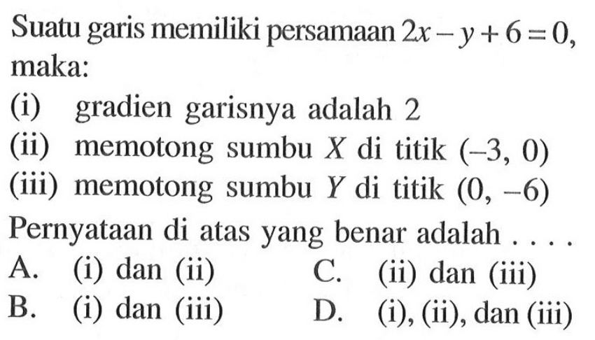 Suatu garis memiliki persamaan 2x - y + 6 = 0, maka: (i) gradien garisnya adalah 2 (ii) memotong sumbu X di titik (-3, 0) (iii) memotong sumbu Y di titik (0, -6) Pernyataan di atas yang benar adalah A. (i) dan (ii) C. (ii) dan (iii) B. (i) dan (iii) D. (i), (ii), dan (iii)