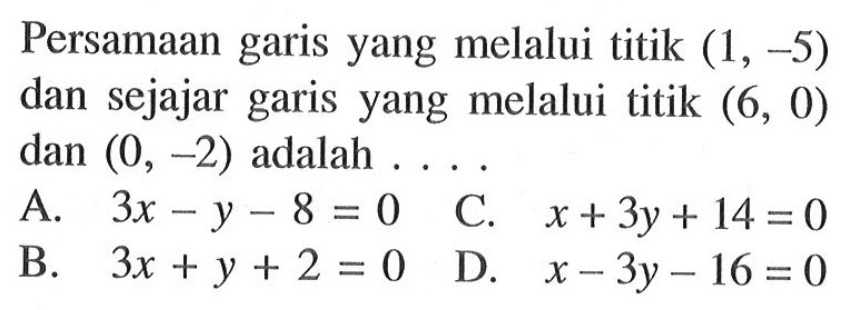 Persamaan garis yang melalui titik (-1, -5) dan sejajar garis yang melalui titik (6,0) dan (0,-2) adalah . . . . A. 3x - y - 8 = 0 B. 3x + y + 2 = 0 C. x + 3y + 14 = 0 D. x - 3y - 16 = 0