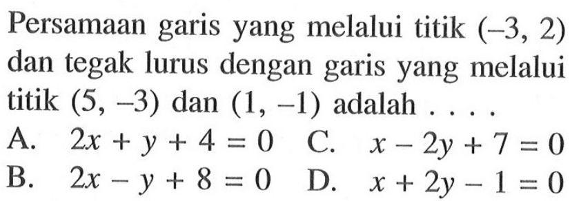 Persamaan garis yang melalui titik (-3, 2) dan tegak lurus dengan garis yang melalui titik (5, -3) dan (1, -1) adalah .... A. 2x + y + 4 = 0 B.2x - y + 8 = 0 C. x - 2y + 7 = 0 D. x + 2y - 1