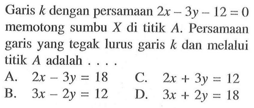 Garis k dengan persamaan 2x - 3y - 12 = 0 memotong sumbu X di titik A. Persamaan garis yang tegak lurus garis k dan melalui titik A adalah... A. 2x - 3y = 18 C. 2x + 3y = 12 B. 3x - 2y = 12 D. 3x + 2y = 18