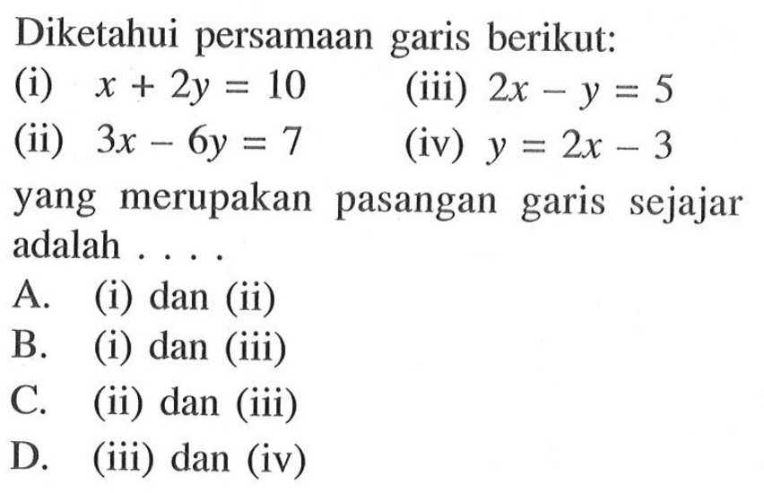 Diketahui persamaan garis berikut: (i) x + 2y = 10 (iii) 2x - y = 5 (ii) 3x - 6y = 7 (iv) y = 2x - 3 yang merupakan pasangan garis sejajar adalah.... A. (i) dan (ii) B. (i) dan (iii) C. (ii) dan (iii) D. (iii) dan (iv)