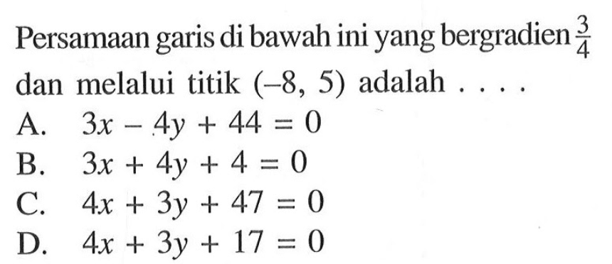 Persamaan garis di bawah ini yang bergradien 3/4 dan melalui titik (-8, 5) adalah .... A. 3x - 4y + 44 = 0 B. 3x + 4y + 4 = 0 C 4x + 3y + 47 = 0 D. 4x + 3y + 17 = 0