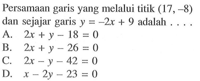 Persamaan garis yang melalui titik (17, -8) dan sejajar garis y = -2x + 9 adalah .... A. 2x + y -18 = 0 B. 2x + y -26 = 0 C. 2x - y - 42 D. x - 2y -23 = 0