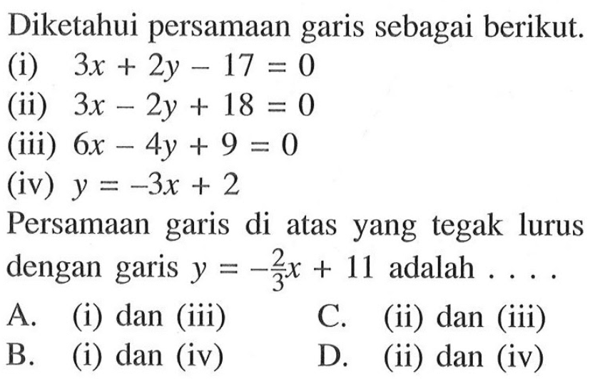 Diketahui persamaan garis sebagai berikut: (i) 3x + 2y - 17 = 0 (ii) 3x - 2y + 18 = 0 (iii) 6x - 4y + 9 = 0 (iv) y = -3x + 2 Persamaan garis di atas yang tegak lurus dengan garis y= -2/3 x + 11 adalah.... A. (i) dan (iii) C. (ii) dan (iii) B. (i) dan (iv) D. (ii) dan (iv)