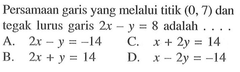 Persamaan garis yang melalui titik (0, 7) dan tegak lurus garis 2x- y = 8 adalah A. 2x - y = -14 C. x + 2y = 14 B.2x + y = 14 D. x- 2y = -14