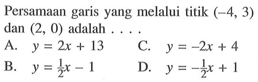 Persamaan garis yang melalui titik (-4, 3) dan (2, 0) adalah ..... A. y = 2x + 13 B. y = 1/2 x - 1 C. y = -2x + 4 D. y = -1/2 x + 1