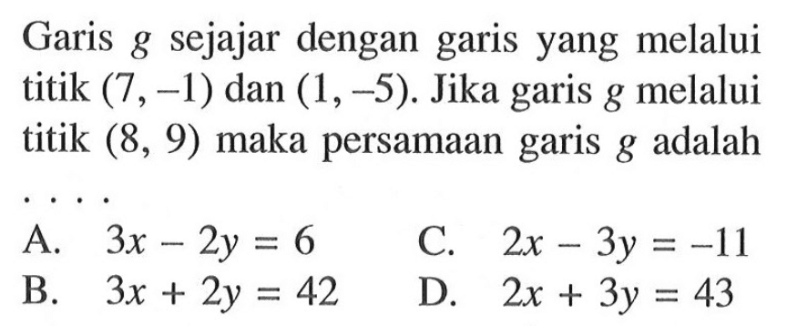 Garis g sejajar dengan garis yang melalui titik (7, -1) dan (1, -5). Jika garis g melalui titik (8, 9) maka persamaan garis g adalah.... A. 3x - 2y = 6 C. 2x - 3y = -11 B. 3x + 2y = 42 D. 2x + 3y = 43