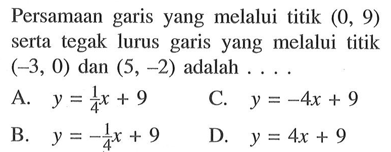 Persamaan garis yang melalui titik (0, 9) serta tegak lurus garis yang melalui titik (-3, 0) dan (5, -2) adalah .... A. y = 1/4 x + 9 B. y = -1/4 x + 9 C. y = -4x + 9 D. y = 4x + 9