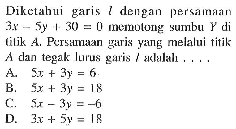 Diketahui garis l dengan persamaan 3x - 5y + 30 = 0 memotong sumbu Y di titik A. Persamaan garis yang melalui titik A dan tegak lurus garis l adalah.... A. 5x + 3y = 6 B. 5x + 3y = 18 C. 5x - 3y = -6 D. 3x + 5y = 18