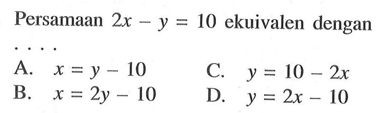 Persamaan 2x - y = 10 ekuivalen dengan.... A. x = y - 10 C. y = 10 - 2x B. x = 2y - 10 D. y = 2x - 10