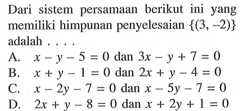 Dari sistem persamaan berikut ini yang memiliki himpunan penyelesaian {(3,-2)} adalah . . . . A. x - y - 5 = 0 dan 3x - y + 7 = 0 B. x + y - 1 = 0 dan 2x + y - 4 = 0 C. x - 2y - 7 = 0 dan x - 5y - 7 = 0 D. 2x + y - 8 = 0 dan x + 2y + 1 = 0