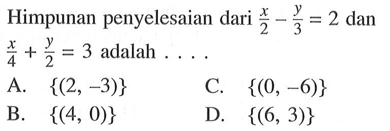 Himpunan penyelesaian dari x/2 - y/3 = 2 dan x/4 + y/2 = 3 adalah .... A. {(2, -3)} B. {(4, 0)} C. {(0, -6)} D. {(6, 3)}