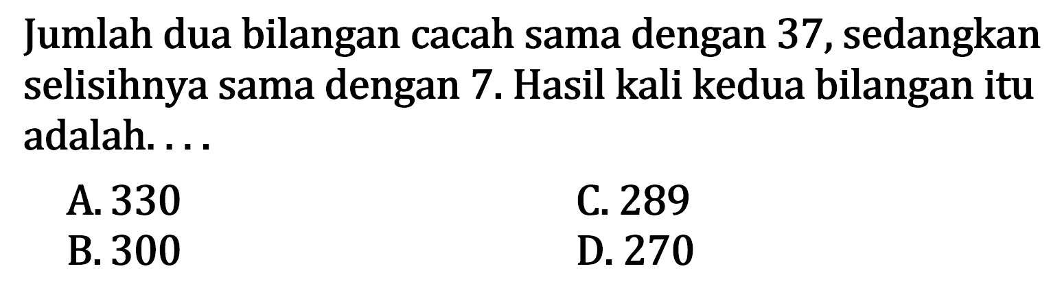 Jumlah dua bilangan cacah sama dengan 37, sedangkan selisihnya sama dengan 7. Hasil kali kedua bilangan itu adalah ... A. 330 C. 289 B.300 D. 270