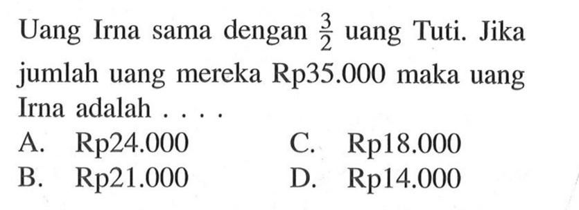 Uang Irna sama dengan 3/2 uang Tuti. Jika jumlah uang mereka Rp35.000 maka uang Irna adalah A Rp24.000 C .Rp18.000 B. Rp21.000 D. Rp14.000