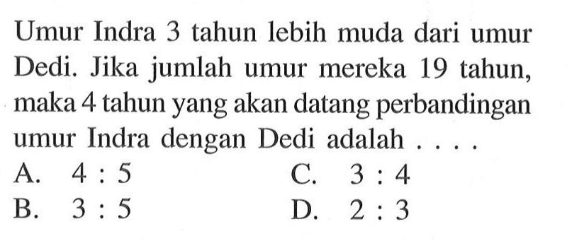 Umur Indra 3 tahun lebih muda dari umur Dedi. Jika jumlah umur mereka 19 tahun, maka 4 tahun yang akan datang perbandingan umur Indra dan Dedi adalah ... A. 4:5 B. 3:5 C. 3:4 D. 2:3