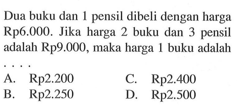 Dua buku dan 1 pensil dibeli dengan harga
 Rp6.000. Jika harga 2 buku dan 3 pensil adalah
 Rp9.000, maka harga 1 buku adalah ...
 A. Rp2.200
 B. Rp2.250
 C. Rp2.400
 D. Rp2.500