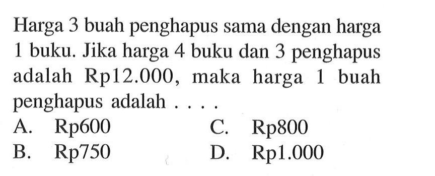 Harga 3 buah penghapus sama dengan harga 1 buku. Jika harga 4 buku dan 3 penghapus adalah Rp12.000, maka harga 1 buah penghapus adalah.... A. Rp600 C. Rp800 B. Rp750 D. Rp1.000