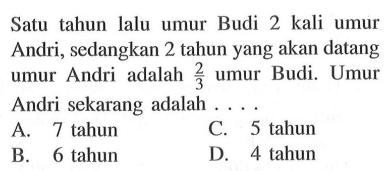 Satu tahun lalu umur Budi 2 kali umur Andri, sedangkan 2 tahun yang akan datang umur Andri adalah 2/3 umur Budi. Umur Andri sekarang adalah.... A. 7 tahun C. 5 tahun B. 6 tahun D. 4 tahun