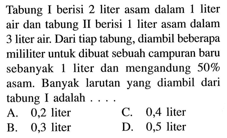 Tabung I berisi 2 liter asam dalam 1 liter air dan tabung II berisi 1 liter asam dalam 3 liter air. Dari tiap tabung, diambil beberapa mililiter untuk dibuat sebuah campuran baru sebanyak 1 liter dan mengandung 50% asam. Banyak larutanyang diambil dari tabung I adalah .... A. 0,2 liter B 0,3 liter C. 0,4 liter D. 0,5 liter