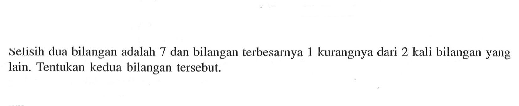 Selisih dua bilangan adalah 7 dan bilangan terbesarnya 1 kurangnya dari 2 kali bilangan yang L lain. Tentukan kedua bilangan tersebut.