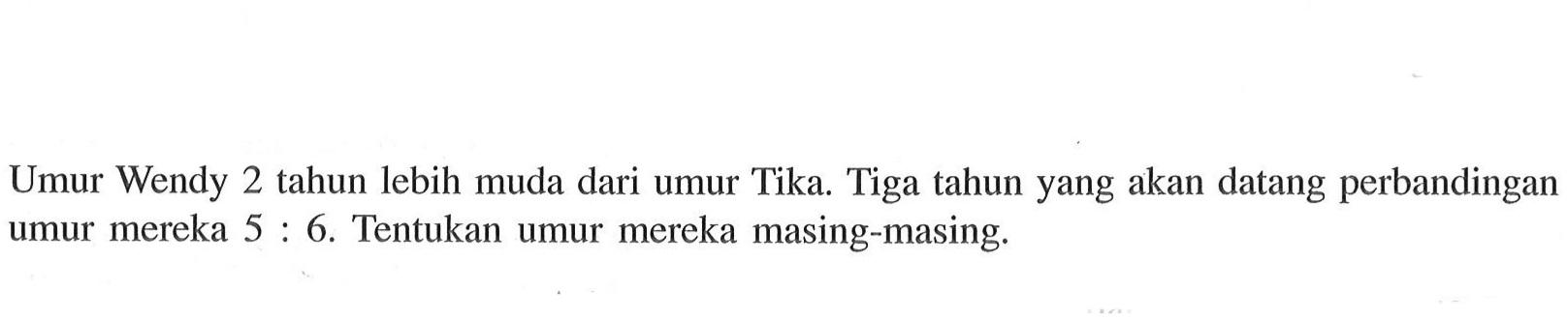 Umur Wendy 2 tahun lebih muda dari umur Tika. Tiga tahun yang akan datang perbandingan umur mereka 5 : 6. Tentukan umur mereka masing-masing.